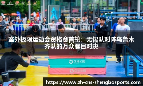 室外极限运动会资格赛首轮：无锡队对阵乌鲁木齐队的万众瞩目对决